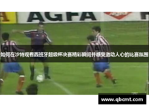 如何在沙特观看西班牙超级杯决赛精彩瞬间并感受激动人心的比赛氛围